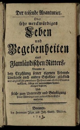 Der reisende Avanturier. Oder sehr merckwürdiges Leben und Begebenheiten eines Flamländischen Ritters : Worunter er bey Erzehlung seiner eigenen Lebens-Umstände auch andere Schicksale glücklich und unglücklich gewordener Personen aus allerley Ständen aufführet, selbige mit untermischten Anmerckungen begleitet, Und solche zum Unterricht und Belustigung seiner Mitbürger aus patriotischem Eyfer mittheilet