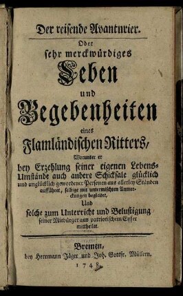 Der reisende Avanturier. Oder sehr merckwürdiges Leben und Begebenheiten eines Flamländischen Ritters : Worunter er bey Erzehlung seiner eigenen Lebens-Umstände auch andere Schicksale glücklich und unglücklich gewordener Personen aus allerley Ständen aufführet, selbige mit untermischten Anmerckungen begleitet, Und solche zum Unterricht und Belustigung seiner Mitbürger aus patriotischem Eyfer mittheilet