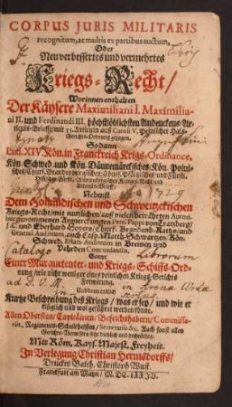 Corpus Iuris Militaris recognitum, ac multis ex partibus auctum, Oder Neu verbessertes und vermehrtes Kriegs-Recht : Worinnen enthalten Der Käysere Maximiliani I. Maximiliani II. und Ferdinandi III. höchstlöblichsten Andenckens/ Articuls-Brieffe/ mit 33. Articuln auß Caroli V. Peinlicher Hals-Gerichts-Ordnung gezogen. So dann Lud. XIV. Kön. in Franckreich Krigs-Ordinance, Kön. Schwed. und Kön. Dännemärckisches/ Kön. Polnisches/ Churf. Brandenburgisches