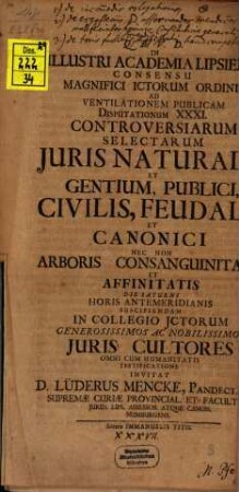 In Illustri Academia Lipsiensi Consensu Magnifici ICtorum Ordinis Ad Ventilationem Publicam Disputationum XXXI. Controversiarum Selectarum Iuris Naturalis Et Gentium, Publici, Civilis, Feudalis Et Canonici Nec Non Arboris Consanguinitatis Et Affinitatis Die Saturni Horis Antemeridianis Suscipiendam In Collegio ICtorum Generosissimos Ac Nobilissimos Iuris Cultores Omni Cum Humanitatis Testificatione Invitat D. Lüderus Mencke ...