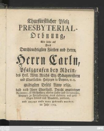 Chur-Fürstlicher Pfaltz Presbyterial-Ordnung : Wie solche auf des ... Herrn Carln, Pfaltz-Grafen bey Rhein ... gnädigsten Befehl Anno 1681. bald nach Jhrer Chur-Fürstl. Durchl. angetretener Regierung, zu Abschaffung allerley Laster und Aergernissen, hingegen zu Fortpflantzung eines ehrbaren und gottseligen Lebens und Wandels, publicirt, und anjetzo aufs neue gedruckt worden, im Jahr 1763