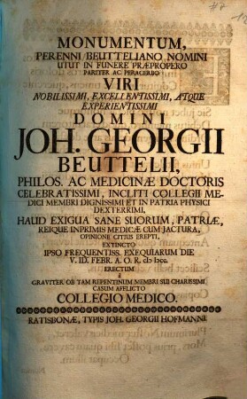 Monumentum, Perenni Beutteliano Nomini Utut In Funere Praepropero Pariter Ac Peracerbo Viri Nobilissimi, ... Domini Joh. Georgii Beuttelii, Philos. Ac Medicinae Doctoris Celebratissimi, ... Haud Exigua Sane Suorum, Patriae, Reique Inprimis Medicae Cum Jactura, Opinione Citius Erepti, Extincto Ipso Frequentiss. Exequiarum Die V. ID. Febr. A. O. R. MDCC. Erectum a Graviter Ob Tam Repentinum Membri Sui Charissimi Casum Afflicto Collegio Medico