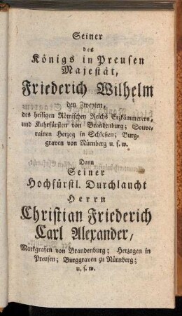 Seiner des Königs in Preußen Majestät, Friederich Wilhelm den Zweyten [...] Dann Seiner Hochfürstl. Durchlaucht Herrn Christian Friederich Carl Alexander, Markgrafen von Brandenburg [...]