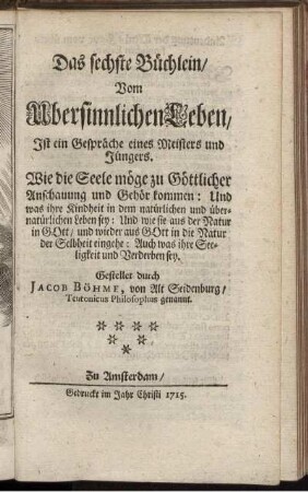 Das sechste Büchlein, Vom Ubersinnlichen Leben, Ist ein Gespräche eines Meisters und Jüngers : Wie die Seele möge zu Göttlicher Anschauung und Gehör kommen ; Und was ihre Kindheit in dem natürlichen und übernatürlichen Leben sey ; Und wie sie aus der Natur in Gott, und wieder aus Gott in die Natur der Selbheit eingehe ; Auch was ihre Seeligkeit und Verderben sey / Gestellet durch Jacob Böhme, von Alt Seidenburg, Teutonicus Philosophus genannt.