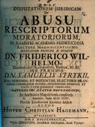 Disputationem Iuridicam De Abusu Rescriptorum Moratoriorum, In Illustri Academia Fridericiana Rectore Magnificentissimo Serenissimo Principe Ac Domino Dn. Friderico Wilhelmo, Electoratus Brandenburg. Herede, &c. &c. Sub Praesidio Dn. Samuelis Strykii ... In Auditorio Maiori horis consuetis D. [ ] Septembr. Anno MDCXCIV. Placido Eruditorum Examini subiicit Autor Hoyer Christian Hagemann, Guelferbyt.