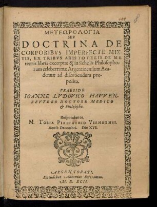 METEŌROLOGIA|| SEV || DOCTRINA DE || CORPORIBVS IMPERFECTE MIX-||TIS, EX TRIBVS ARISTOTELIS DE ME-||teoris libris excerpta: & in Scholis Philosopho=||rum celeberrimae Argentinensium Aca-||demiae ad discutiendum proposita.|| PRAESIDE || IOANNE LVDOVICO HAVVEN=||REVTERO DOCTORE MEDICO || & Philosopho.|| Respondente,|| M. TOBIA PIRIPACHIO VIENNENSI.|| Mense Decembri. Die XVI.||