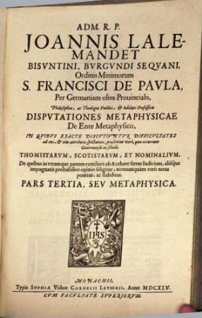 Adm. R.P. Joannis Lalemandet Bvrgvndi Seqvani Ordinis Minimorum S. Francisci De Pavla Per Germaniam, Bohemiam, Morauiam Provincialis, Hactenus Theologiae, ac Philosophiae Publici, ac Iubilati Professoris Decisiones Philosophicae : In Qvibvs Late Proponvntvr, Ac Discvtivntvr praesertim occurentes Controversiae inter Thomistas, Ac Scotistas, De quibus in vtramque partem ventilatis fertur iudicium, saepiusque neutra harum Sectarum arridet, sed noua adducitur, ac valide stabilitur, prius destructis communium opinionum fundamentis. Pars ..., 3. Metaphysica