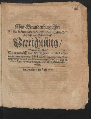 Chur-Brandenburgischer An die Königliche Majestät von Schweden abgelassener Gesandschafft Verrichtung : Woraus zu ersehen/ Wie wunderlich man dieselbe getractiret und abgewiesen/ weil Sie vom Friede sprechen/ und Seine Churfürstl. Durchl. mit Schweden gegen Polen/ und dero gealliirte sich in die vorige Kriegshändel nicht wieder einlassen wollen
