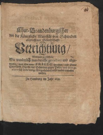Chur-Brandenburgischer An die Königliche Majestät von Schweden abgelassener Gesandschafft Verrichtung : Woraus zu ersehen/ Wie wunderlich man dieselbe getractiret und abgewiesen/ weil Sie vom Friede sprechen/ und Seine Churfürstl. Durchl. mit Schweden gegen Polen/ und dero gealliirte sich in die vorige Kriegshändel nicht wieder einlassen wollen