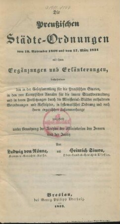 Die Preußischen Städte-Ordnungen vom 19. November 1808 und vom 17. März 1831 mit ihren Ergänzungen und Erläuterungen : insbesondere den in der Gesetzsammlung für die Preußischen Staaten, in den von Kamptzschen Annalen für die innere Staatsverwaltung und in deren Fortsetzungen durch die Ministerial-Blätter enthaltenen Verordnungen und Reskripte ; in systematischer Ordnung und nach ihrem organischen Zusammenhange dargestellt unter Benutzung der Archive der Ministerien des Innern und der Justiz