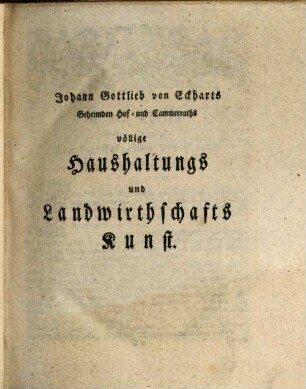 Johann Gottlieb von Eckharts, Geheimden Hof- und Cammerraths, vollständige Experimental-Oeconomie über das vegetabilische, animalische und mineralische Reich : Das ist: völlige Haushaltungs- und Landwirthschaftskunst, darinne bey allen und ieden öconomischen Vorfallenheiten, Ackerbau ...