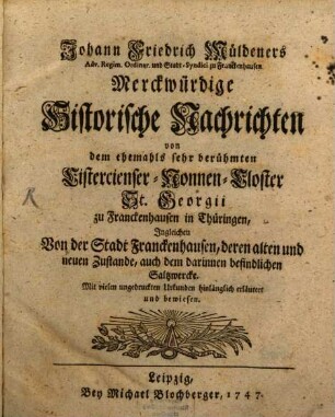Johann Friedrich Müldeners Adv. Regim. Ordinar. und Stadt-Syndici zu Franckenhausen Merckwürdige Historische Nachrichten von dem ehemahls sehr berühmten Cistercienser-Nonnen-Closter St. Georgii zu Franckenhausen in Thüringen : Ingleichen Von der Stadt Franckenhausen, deren alten und neuen Zustande, auch dem darinnen befindlichen Saltzwercke. Mit vielen ungedruckten Urkunden hinlänglich erläutert und bewiesen