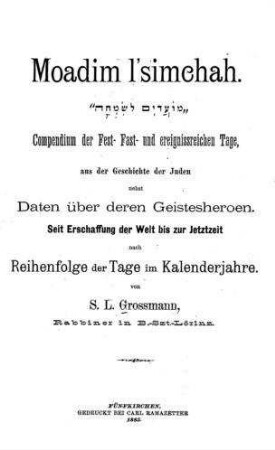 Moadim l'simchah : Compendium der Fest-, Fast- und ereignissreichen Tage, aus der Geschichte der Juden nebst Daten üb. deren Geistesheroen ; seit Erschaffung der Welt bis zur Jetztzeit nach Reihenfolge d. Tage im Kalenderjahre / von S. L. Grossmann