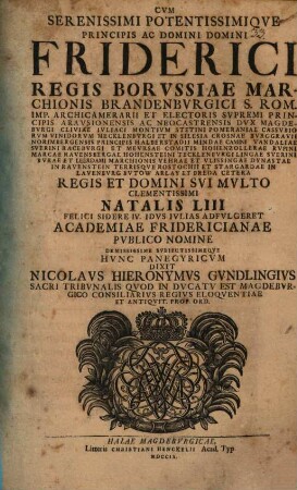 Cum serenissimi potentissimique principis ac domini, domini Friderici, regis Borussiae, Marchionis Brandenburgici ... natalis LIII. felici sidere IV. Idus Iulias adfulgeret, academiae Fridericianae publico nomine demississime subiectissimeque hunc panegyricum dixit Nicolaus Hieronymus Gundlingius