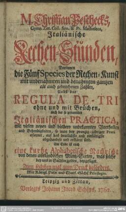 M. Christian Peschecks, ... Italiänische Rechen-Stunden : Darinnen die Fünf Species der Rechen-Kunst mit unbenahmten und benahmten gantzen als gebrochenen Zahlen, Nebst der Regula De-Tri ohne und mit Brüchen, nach der so genannten Italiänischen Practica ... erkläret sind. Am Ende ist auch eine kurtze Alphabetische Nachricht von denen ausländischen Müntz-Sorten, was solche bey uns in Sachsen gelten, beygefüget