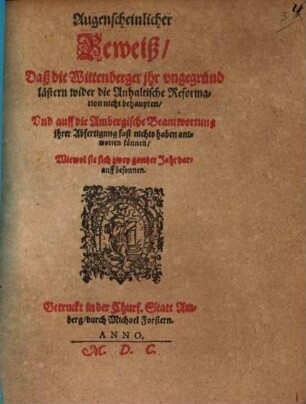 Augenscheinlicher Beweiß Daß die Wittenberger jhr vngegründ lästern wider die Anhaltische Reformation nicht behaupten Vnd auff die Ambergische Beantwortung jhrer Abfertigung fast nichts haben antworten können Wiewol sie sich zwey gantzer Jahr darauff besonnen