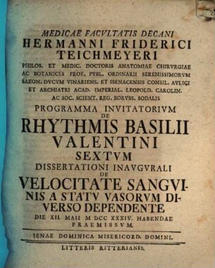 Medicae Facvltatis Decani Hermanni Friderici Teichmeyeri Hereditarii In Camsdorf Et Wenigen-Iena Phil. Et Med. Doct. Anat. Chirvrg. Et Botan. ... Programma Invitatorivm De Rhythmis Basilii Valentini ..., 6. Dissertationi Inaugurali De Velocitate Sanguinis A Statu Vasorum Diverso Dependente Die XII. Maii MDCCXXXIV. Habendae Praemissum