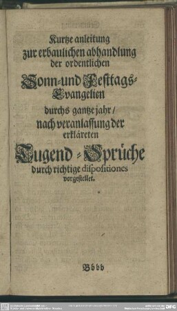 Kurtze anleitung zur erbaulichen abhandlung der ordentlichen Sonn- und Festtags-Evangelien durchs gantze jahr, nach veranlassung der erkläreten Tugen-Sprüche durch richtige dispositiones vorgestellet