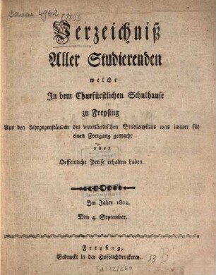 Verzeichniß aller Studierenden, welche in dem Churfürstlichen Schulhause zu Freysing aus den Lehrgegenständen des vaterländischen Studienplans was immer für einen Fortgang gemacht oder oeffentliche Preise erhalten haben, 1803