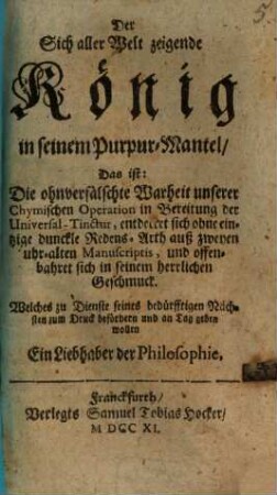Der Sich aller Welt zeigende König in seinem Purpur-Mantel, Das ist: Die ohnverfälschte Warheit unserer Chymischen Operation in Bereitung der Universal-Tinctur, entdecket sich ohne eintzige dunckle Redens-Arth auß zweyen uhr-alten Manuscriptis, und offenbahret sich in seinem herrlichen Geschmuck : Welches zu Dienste seines bedürfftigen Nächsten zum Druck befördern und an Tag geben wollen