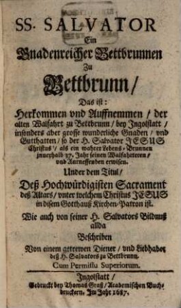SS. Salvator, Ein Gnadenreicher Bettbrunnen zu Bettbrunn : Das ist: Herkommen und Auffnemmen der alten Walfahrt zu Bettbrunn bey Ingolstatt, insonders aber grosse wunderliche Gnaden und Gutthatten, so der H. Salvator Jesus Christus als ein wahrer Lebens-Brunnen innerhalb 37. Jahr seinen Walfahrteren und Anrneffenden erwisen ; Under dem Titul: Deß Hochwürdigisten Sacrament deß Altars, unter welchem Christus Jesus in disem Gotthauß Kirchen-Patron ist ; Wie auch von seiner H. Salvators Bildnuß allda Beschriben
