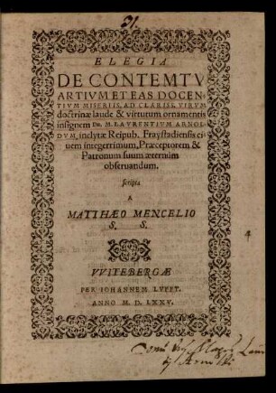 ELEGIA || DE CONTEMTV || ARTIVM ET EAS DOCEN=||TIVM MISERIIS, AD ... || Dn. M. LAVRENTIVM ARNOL=||DVM, inclytae Reipub. Fraystadiensis ci=||uem integerrimum, Praeceptorem & || Patronum suum aeternùm || obseruandum.|| scripta || A || MATTHAEO MENCELIO || S. S.||