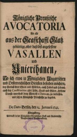 Königliche Preußische Avocatoria An alle aus der Grafschafft Glatz gebürtige, oder daselbst angesessene Vasallen und Unterthanen, So sich etwa in Königlichen Ungarischen und Oesterreichischen Diensten befinden möchten, bey Verlust ihrer Ehren und Würden, auch Leibes und Lebens, auch bey Confiscation aller Lehn, Haab und Güter, sothane Dienste innerhalb drey Monath a Dato an, zu verlassen, und sich in Königiche Preußische zu begeben : De Dato Berlin, den 14. Januarii 1742.
