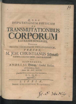 Disputationem Physicam De Transmutationibus Corporum Extraordinariis, Permissu Inclytae Facultatis Philosophicae, Praeses M. Joh. Christianus Lehman[n]/ Budissa-Lusatus Medic. Baccalaureus, Et Respondens, Andreas Bretag/ Crosna Silesius, ad futurum 23. Iunii, Anno M.DC.XCVII. placidae Eruditorum Excussioni H.L.Q.C. exponent