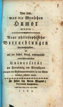 Von dem, was die Menschen Humor nennen : Neue philosophische Betrachtungen herausgegeben, als auf der kaiserl. königl. erzherzoglich-vorderösterreichischen Universität zu Freyburg im Breyßgau einigen die Bakalaureatswürde in der Weltweisheit ertheilet wurde