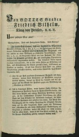 Von Gottes Gnaden Friedrich Wilhelm, König von Preußen, [et]c. [et]c. [et]c. Unsern gnädigen Gruß zuvor! Wohlgebohrne, Veste und Hochgelahrte Räthe, Liebe Getreue! Ihr werdet Euch erinnern, daß nach Vorschrift der Allgemeinen Gerichts-Ordnung Th. I. Tit. 8. § 11. bey Zufertigung von Contumacial-Bescheiden ein Attest von dem Postamte des Abgangs; und bey andern an einen Beklagten zu erlaßenden Verordnungen, nach Tit. 7. §. 26. ein dergleichen Attest von dem Postamte des Orts, wohin die Citation gerichtet ist, als hinlängliche Documenta insinuationis angenommen werden ... : [Gegeben Berlin, den 23sten Januar 1797]