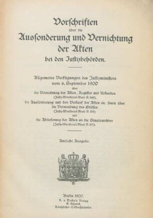 Vorschriften über die Aussonderung und Vernichtung der Akten bei den Justizbehörden : Allgemeine Verfügungen des Justizministers vom 6. September 1900 über die Vernichtung der Akten, Register und Urkunden (Justiz-Ministerial-Blatt S. 569), die Aussonderung und den Verkauf der Akten etc. sowie über die Verwendung des Erlöses (Justiz-Ministerialblatt S. 577) und die Ablieferung der Akten an die Staatsarchive (Justiz-Ministerial-Blatt S. 577)