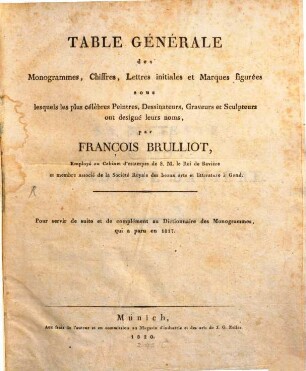 Dictionnaire de monogrammes, chiffres, lettres initiales et marques figurées : sous lesquels les plus célêbres peintres, dessinateurs, et graveurs ont designé leurs noms, tirés de tous les ouvrages parus depuis quelques siècles en Allemagne, en Italie, en France, en Angleterre, en Hollande, et augmentés de quantité de marques ignorées jusqu'a ce jour ; pour servir de suite et de complément au dictionnaire des monogrammes, qui a paru en 1817, [2]. Table générale des monogrammes, chiffres, lettres initiales et marques figurées sous lesquels les plus célèbres peintres, dessinateurs, graveurs et sculpteurs ont designé leurs noms