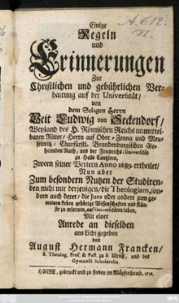 Einige Regeln und Erinnerungen Zur Christlichen und gebührlichen Verhaltung auf der Universität : von dem Seligen Herrn Veit Ludwig von Seckendorf, Weyland des H. Römischen Reichs unmittelbaren Ritter, Herrn auf Ober-Zenna und Meuselwitz, Churfürstl. Brandenburgischen Geheimden Rath, und der Friedrichs-Universität zu Halle Cantzlern, Zween seiner Vettern Anno 1689. ertheilet, Nun aber Zum besondern Nutzen der Studirenden, nicht nur derjenigen, die Theologiam, sondern auch derer, die Jura oder andere zum gemeinen Leben gehörige Wissenschaften und Künste zu erlernen, auf Universitäten leben