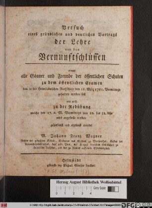 Versuch eines gründlichen und deutlichen Vortrags der Lehre von den Vernuftschlüssen : womit alle Gönner und Freunde der öffentlichen Schulen zu dem öffentlichen Examen das in der Helmstädtischen Rathschule den 16. März 1761. Vormittags gehalten werden soll wie auch zu der Redübung welche den 17. d. M. Vormittags ... wird angestellt werden gehorsamt und ergebenst einladet M. Johann Franz Wagner Rektor der gedachten Schule, Subprior des Klosters zu Marienthal, Kustos der Universitätsbibliothek ...