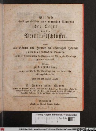 Versuch eines gründlichen und deutlichen Vortrags der Lehre von den Vernuftschlüssen : womit alle Gönner und Freunde der öffentlichen Schulen zu dem öffentlichen Examen das in der Helmstädtischen Rathschule den 16. März 1761. Vormittags gehalten werden soll wie auch zu der Redübung welche den 17. d. M. Vormittags ... wird angestellt werden gehorsamt und ergebenst einladet M. Johann Franz Wagner Rektor der gedachten Schule, Subprior des Klosters zu Marienthal, Kustos der Universitätsbibliothek ...