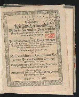 Agenda Das ist Außerlesene Kirchen-Ceremonien : Welche in den Kirchen Augspurgischer Confeßion in ublichem Brauche sein/ unnd hin und wieder gleich und ungleich Bey Dem Sacrament der H. Tauffe/ Administration des Herrn Christi Nachtmahl/ Copulation Breutigams unnd Braut/ Einsegenung der Sechswöchnerinnen/ und Christlichen Begrebnussen gehalten werden