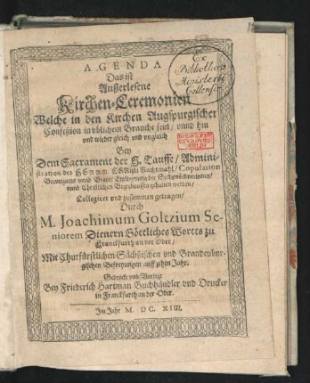 Agenda Das ist Außerlesene Kirchen-Ceremonien : Welche in den Kirchen Augspurgischer Confeßion in ublichem Brauche sein/ unnd hin und wieder gleich und ungleich Bey Dem Sacrament der H. Tauffe/ Administration des Herrn Christi Nachtmahl/ Copulation Breutigams unnd Braut/ Einsegenung der Sechswöchnerinnen/ und Christlichen Begrebnussen gehalten werden