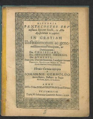 HISTORIA || PENTECOSTES SEV || mißionis Spiritus Sancti, ex Actis || Apostolorum 2. capite:|| IN GRATIAM || Illustrissimorum ac gene=||rosissimorum Principum, ac || Dominorum:|| Dn. CHRISTIANI,|| Dn. IOHANNIS GEORGII,|| Dn. AVGVSTI,|| Fratrum, Ducum Saxoniae ... || Heroico Carmine descripta || A || IOHANNE GERHOLDO || Servestano, Pastore in Pagis || Hasslufft, Rietz, & Grabouu.|| ... ||