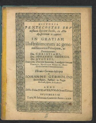 HISTORIA || PENTECOSTES SEV || mißionis Spiritus Sancti, ex Actis || Apostolorum 2. capite:|| IN GRATIAM || Illustrissimorum ac gene=||rosissimorum Principum, ac || Dominorum:|| Dn. CHRISTIANI,|| Dn. IOHANNIS GEORGII,|| Dn. AVGVSTI,|| Fratrum, Ducum Saxoniae ... || Heroico Carmine descripta || A || IOHANNE GERHOLDO || Servestano, Pastore in Pagis || Hasslufft, Rietz, & Grabouu.|| ... ||