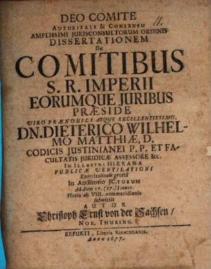 Autoritate & Consensu Amplissimi Iurisconsultorum Ordinis Dissertationem De Comitibus S. R. Imperii Eorumque Iuribus Praeside ... Dn. Dieterico Wilhelmo Matthiae ... In Illustri Hierana Publicae Ventilationi Exercitationis gratia In Auditorio IC.torum Ad diem 17. (27.) Ianuar. ... submittit Autor Christoph Ernst von der Sachsen, Nob. Thuring.