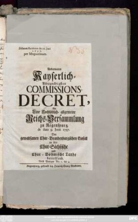 Anderweites Kayserlich-Allergnädigstes Commissions-Decret, An Eine hochlöblich-allgemeine Reichsversammlung zu Regenspurg de dato 9. Junii 1757. Den gewaltsamen Chur-Brandenburgischen Einfall in die Chur-Sächsische und Chur-Böhmische Lande betreffend : Nebst Beylagen No. 1. bis 4. ; Dictatum Ratisbonæ die 11. Junii 1757. per Moguntinum