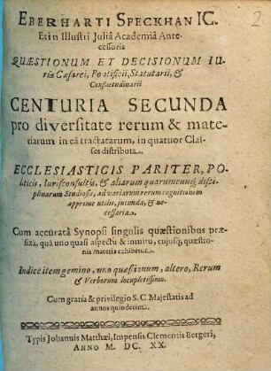 Eberhardi Speckhan Ic. Et in Illustri Iulia Academia Antecessoris, Quaestionum & Decisionum Iuris Caesaraei Pontificii, Statutarii & Consuetudinarii Centuria ... Miscellanea : Ecclesiasticis pariter, Politicis, Iurisconsultis, & aliarum quarumcunq[ue] Disciplinarum Studiosis, ad variarum rerum cognitionem apprime utilis, iucunda, & necessaria: Cum accurata Synopsi singulis quaestionibus praefixa, qua uno quasi aspectu & intuitu, cuiusq[ue] quaestionis materia exhibetur. Indice item gemino, uno Quaestionum, altero rerum & verborum locupletißimo, 2. ... Centuria Secunda ...