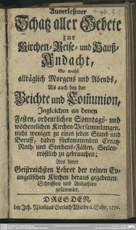Auserlesener Schatz aller Gebete zur Kirchen- Reise- und Hauß-Andacht : So wohl alltäglich Morgens und Abends, Als auch bey der Beichte und Com[m]union, Ingleichen an denen Festen, ordentlichen Sonntags- und wöchentlichen Kirchen-Versammlungen ... ; Aus derer Geistreichsten Lehrer der reinen Evangelischen Kirchen heraus gegebenen Schrifften und Andachten gesammlet