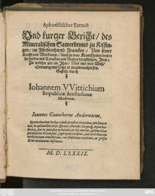 Aphoristischer Extract || Vnd kurtzer Bericht/ des || Mineralischen Sawerbruns zu Kissin=||gen/ im Fürstenthumb Francken/ Von seiner || Krafft vnd Wirckunge ... || Gestellt durch || Iohannem VVittichium || Reipublicae Arnstadianae || Medicum.|| ... ||