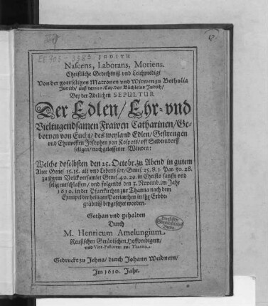 Judith Nascens, Laborans, Moriens. Christliche Gedechtniß und Leichpredigt Von der gottseligen Matronen und Witwen zu Bethulia Judith/ auß dem 16. Cap. des Büchleins Judith : Bey der Adelichen Sepultur Der ... Frawen Catharinen/ Gebornen von Eucht/ des ...Josophen von Kospots/ uff Seibtendorff seligen/ nachgelassener Witwen: Welche doselbsten den 25. Octobr. ... entschlaffen/ und folgends den 3. Novemb. im Jahr 1610. in der Pfarrkirchen zur Thanna ... in ihr Erbbegräbniß beygesetzet worden