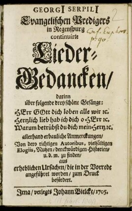 Georgi[i] Serpili[i] Evangelischen Predigers in Regenspurg continuirte Lieder-Gedancken : darinn über folgende drey schöne Gesänge: Herr Gott dich loben alle wir [et]c. Hertzlich lieb hab ich dich o Herr [et]c. Warum betrübst du dich mein Hertz [et]c. allerhand erbauliche Anmerckungen, Von dero richtigen Autoribus, vielfältigen Elogiis, Nutzen, denckwürdigen Historien, u. d. m. zu finden ; aus erheblichen Ursachen, die in der Vorrede angeführet worden, zum Druck befördert.