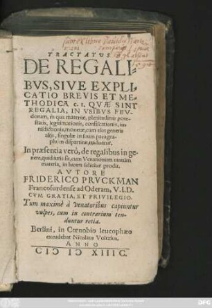 TRACTATUS || DE REGALI=||BVS, SIVE EXPLI=||CATIO BREVIS ET ME=||THODICA c.I. QVAE SINT || REGALIA, IN VSIBVS FEV-||dorum, in qua materiae ... || singulae in suum paragra-||phum dispartitae, traduntur.|| In praesentia verò, de regalibus in ge=||nere, quid iuris sit, cum Venationum tantùm || materia, in lucem feliciter prodit.|| AVTORE || FRIDERICO PRVCKMAN || Francofurdense ad Oderam, V.I.D.|| ... ||