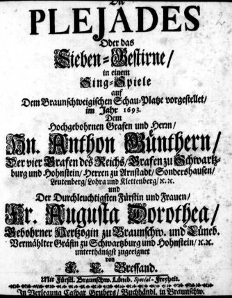 Die Plejades Oder das Sieben-Gestirne : in einem Sing-Spiele auf Dem Braunschweigischen Schau-Platze vorgestellet/ im Jahr 1693 ; Dem ... Hn. Anthon Guenthern/ ... Grafen zu Schwartzburg und Hohnstein ... und ... Fr. Augusta Dorothea/ ... Vermählter Gräfin zu Schwartzburg und Hohnstein ... zugeeignet