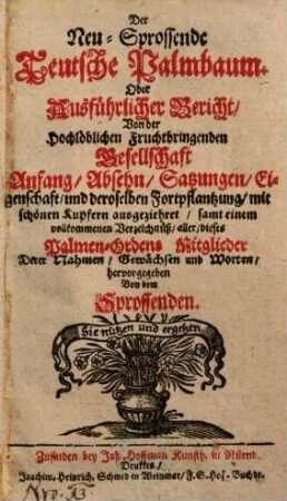 Der Neu-Sprossende Teutsche Palmbaum. Oder Ausführlicher Bericht, Von der Hochlöblichen Fruchtbringenden Gesellschaft Anfang, Absehn, Satzungen, Eigenschaft, und deroselben Fortpflantzung : mit schönen Kupfern ausgeziehret ; samt einem vollkommenen Verzeichnüß, aller, dieses Palmen-Ordens Mitglieder, Derer Nahmen, Gewächsen und Worten