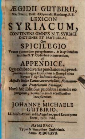 Aegidii Gutbirii, S. S. Theol. Doct. ... Lexicon Syriacum : Continens Omnes N.T. Syriaci Dictiones Et Particulas ; Cum Spicilegio Vocum quarundam peregrinarum & in qvibvsdam tantùm N. T. Codicibus occurentium, Et Appendice, Qvae exhibet diversas punctationes, ... ; Adjecto Indice Latino accuratissimo, Nominumque Propriorum Catalogo